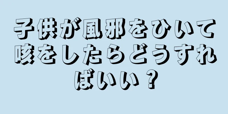 子供が風邪をひいて咳をしたらどうすればいい？