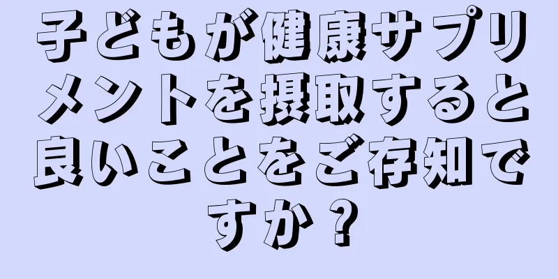 子どもが健康サプリメントを摂取すると良いことをご存知ですか？