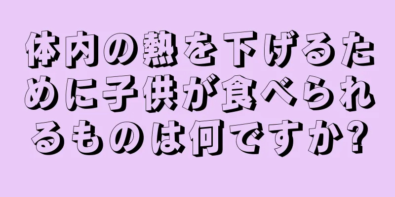 体内の熱を下げるために子供が食べられるものは何ですか?