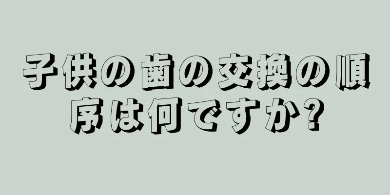 子供の歯の交換の順序は何ですか?