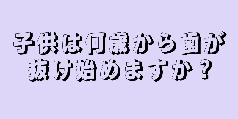 子供は何歳から歯が抜け始めますか？