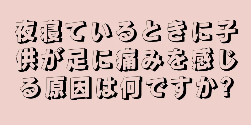 夜寝ているときに子供が足に痛みを感じる原因は何ですか?