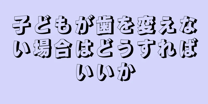 子どもが歯を変えない場合はどうすればいいか