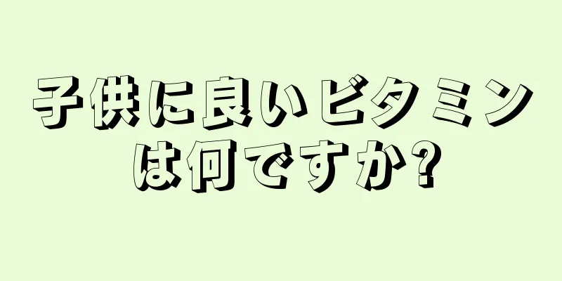 子供に良いビタミンは何ですか?
