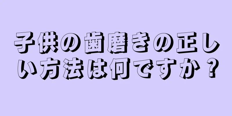 子供の歯磨きの正しい方法は何ですか？