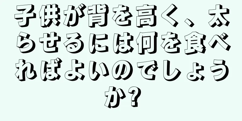 子供が背を高く、太らせるには何を食べればよいのでしょうか?