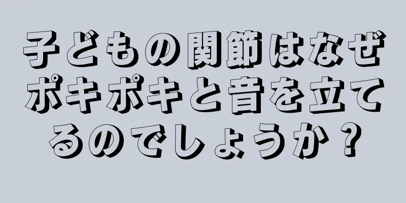 子どもの関節はなぜポキポキと音を立てるのでしょうか？