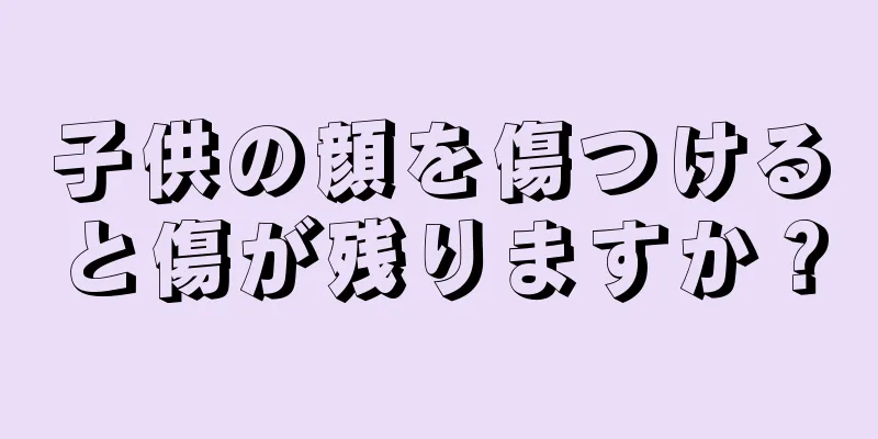 子供の顔を傷つけると傷が残りますか？