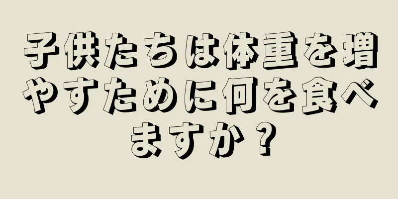 子供たちは体重を増やすために何を食べますか？