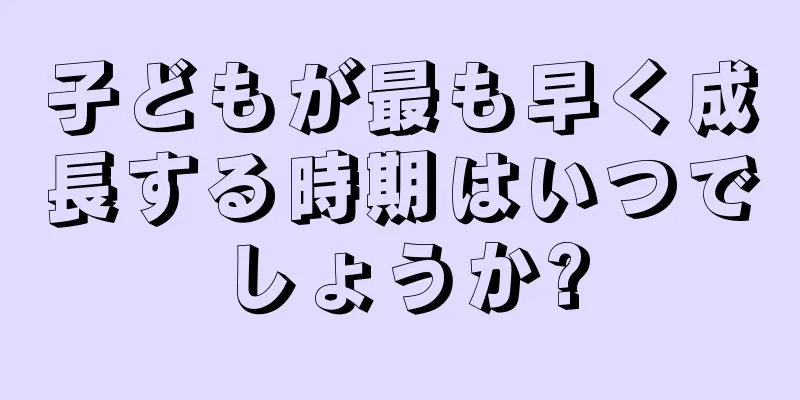 子どもが最も早く成長する時期はいつでしょうか?