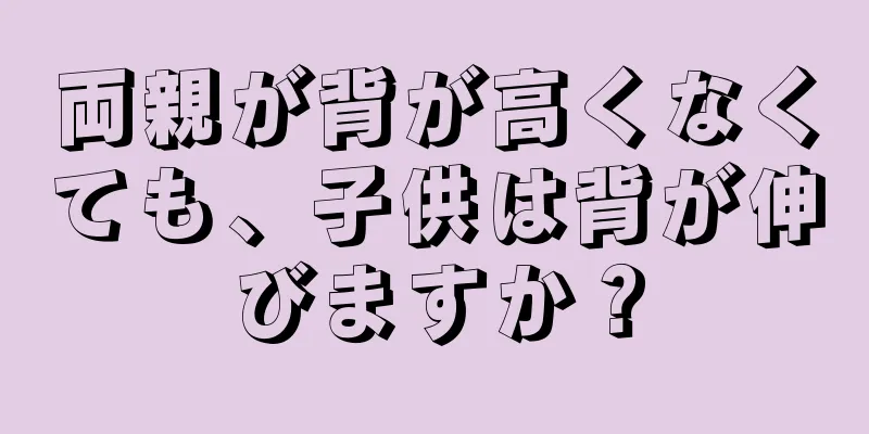 両親が背が高くなくても、子供は背が伸びますか？