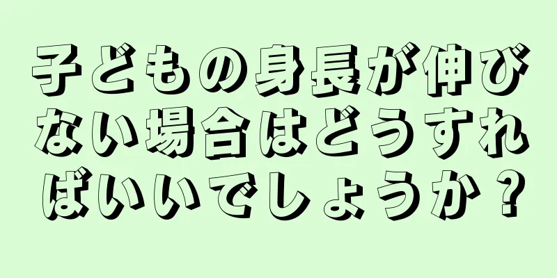 子どもの身長が伸びない場合はどうすればいいでしょうか？