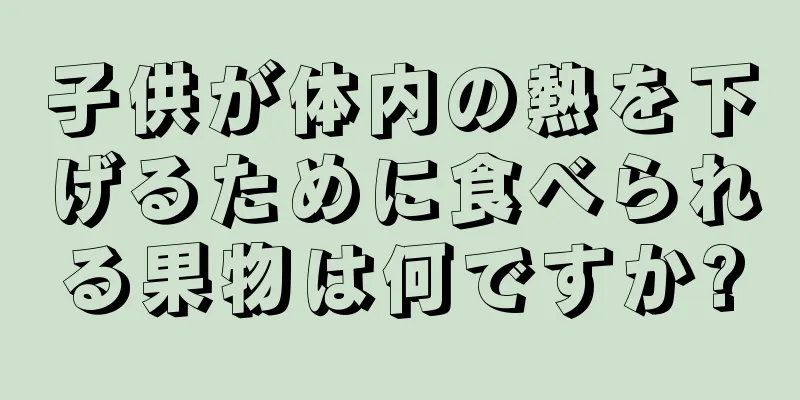 子供が体内の熱を下げるために食べられる果物は何ですか?