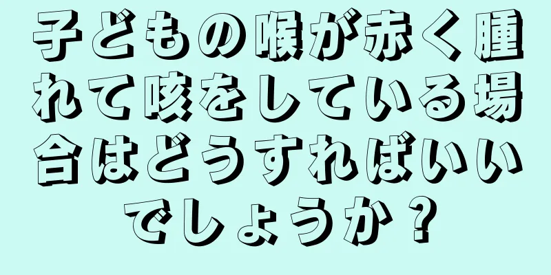 子どもの喉が赤く腫れて咳をしている場合はどうすればいいでしょうか？