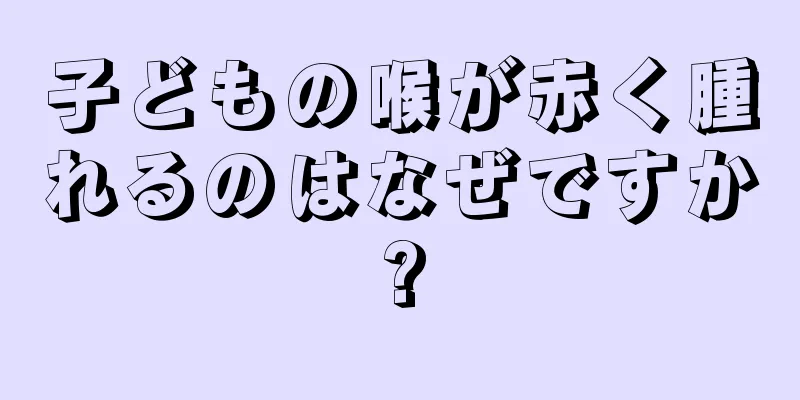 子どもの喉が赤く腫れるのはなぜですか?