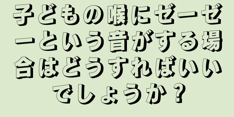 子どもの喉にゼーゼーという音がする場合はどうすればいいでしょうか？