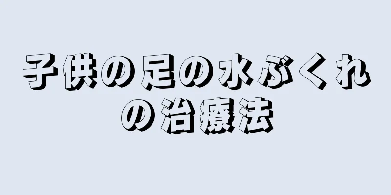 子供の足の水ぶくれの治療法