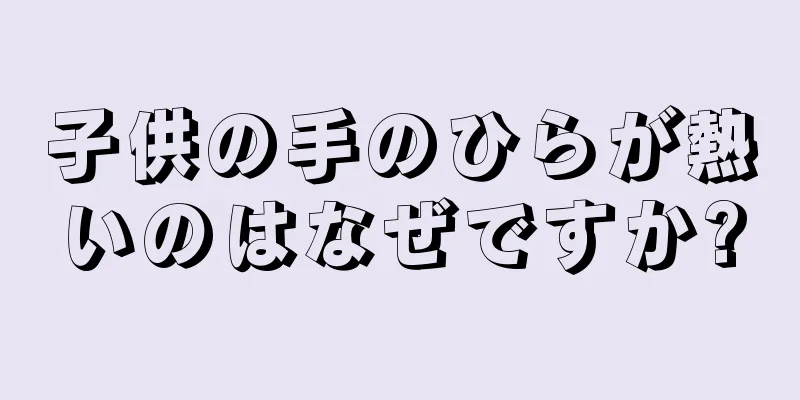 子供の手のひらが熱いのはなぜですか?