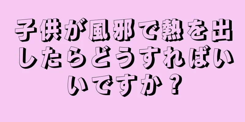 子供が風邪で熱を出したらどうすればいいですか？