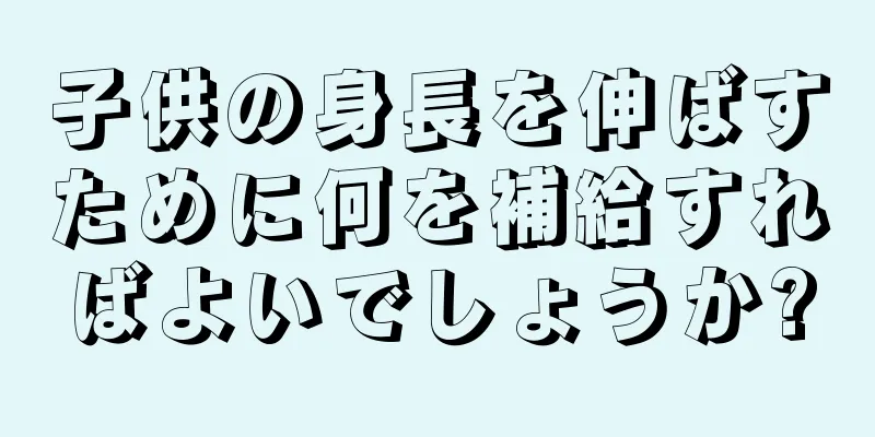 子供の身長を伸ばすために何を補給すればよいでしょうか?