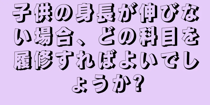 子供の身長が伸びない場合、どの科目を履修すればよいでしょうか?
