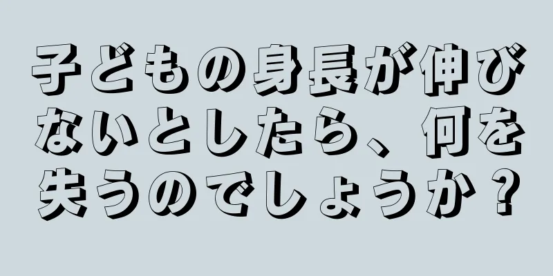 子どもの身長が伸びないとしたら、何を失うのでしょうか？