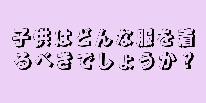 子供はどんな服を着るべきでしょうか？