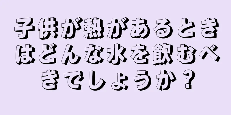 子供が熱があるときはどんな水を飲むべきでしょうか？