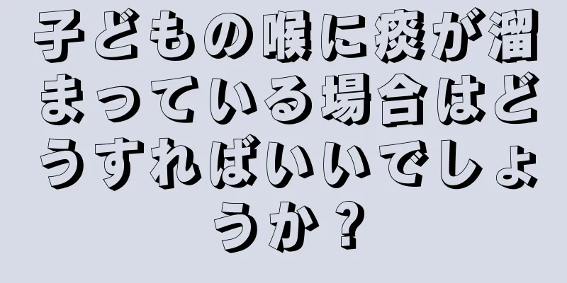 子どもの喉に痰が溜まっている場合はどうすればいいでしょうか？