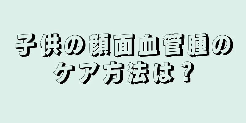子供の顔面血管腫のケア方法は？