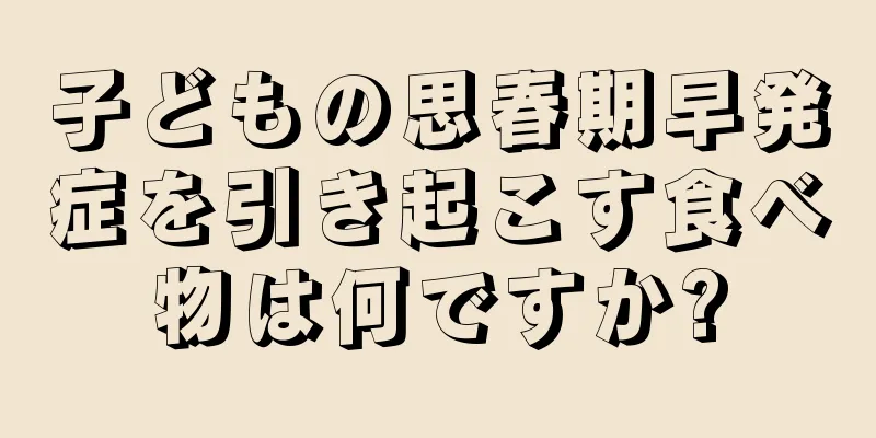 子どもの思春期早発症を引き起こす食べ物は何ですか?