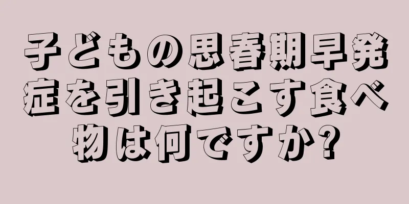 子どもの思春期早発症を引き起こす食べ物は何ですか?