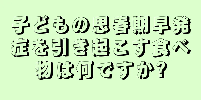 子どもの思春期早発症を引き起こす食べ物は何ですか?