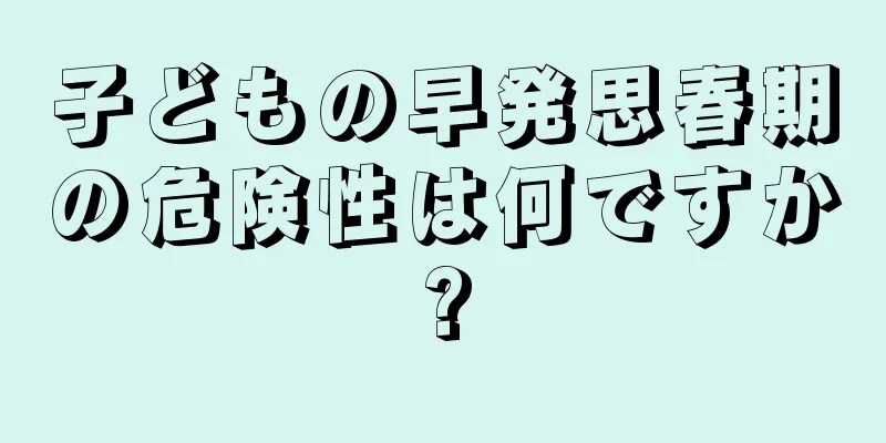子どもの早発思春期の危険性は何ですか?