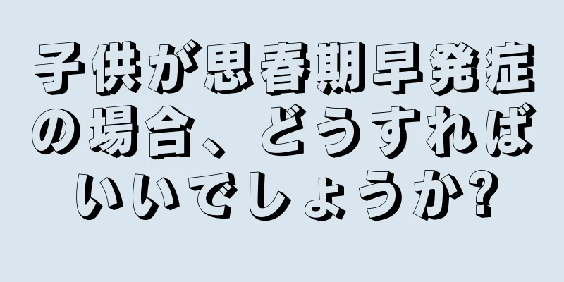 子供が思春期早発症の場合、どうすればいいでしょうか?