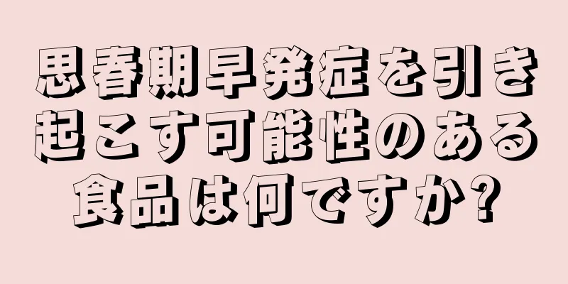 思春期早発症を引き起こす可能性のある食品は何ですか?