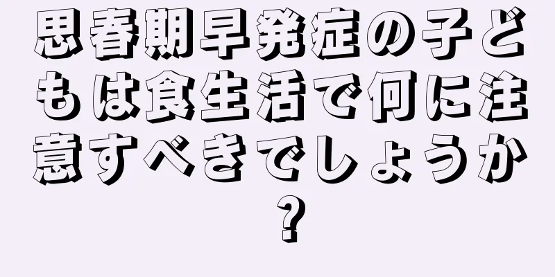 思春期早発症の子どもは食生活で何に注意すべきでしょうか？