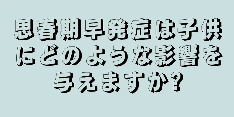 思春期早発症は子供にどのような影響を与えますか?