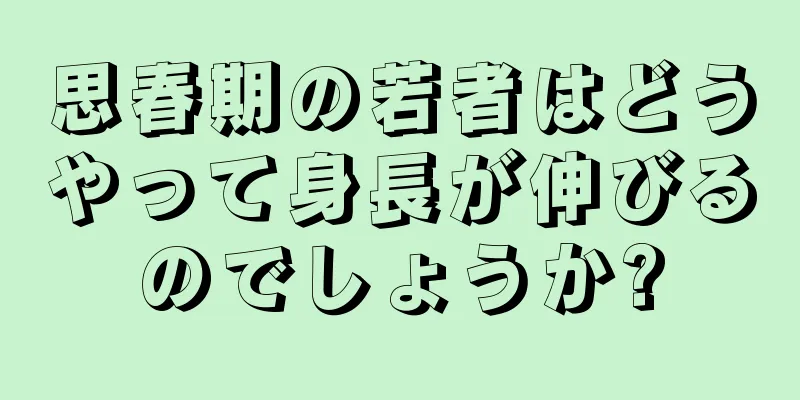 思春期の若者はどうやって身長が伸びるのでしょうか?