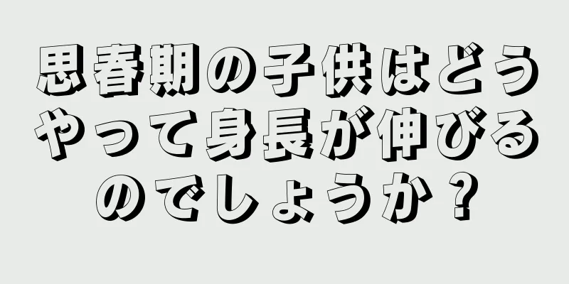 思春期の子供はどうやって身長が伸びるのでしょうか？