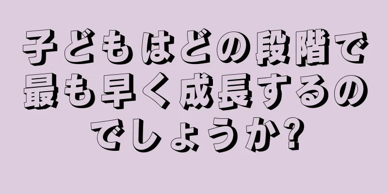 子どもはどの段階で最も早く成長するのでしょうか?
