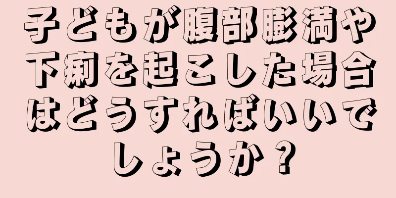 子どもが腹部膨満や下痢を起こした場合はどうすればいいでしょうか？