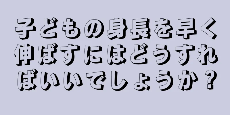 子どもの身長を早く伸ばすにはどうすればいいでしょうか？