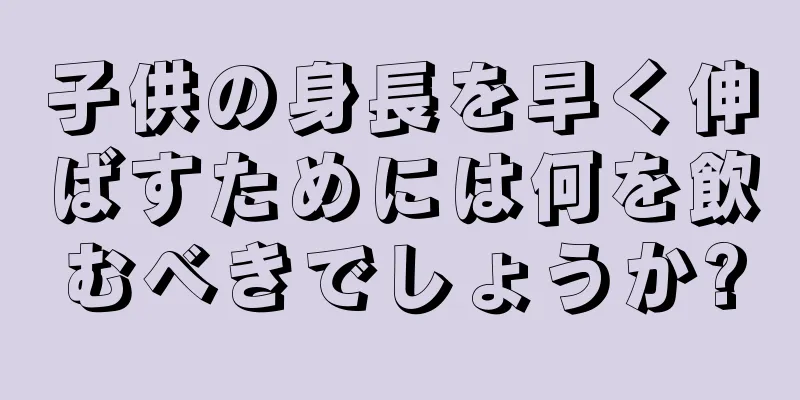 子供の身長を早く伸ばすためには何を飲むべきでしょうか?