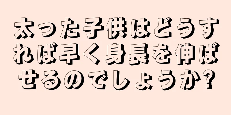 太った子供はどうすれば早く身長を伸ばせるのでしょうか?
