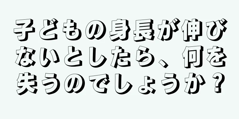 子どもの身長が伸びないとしたら、何を失うのでしょうか？