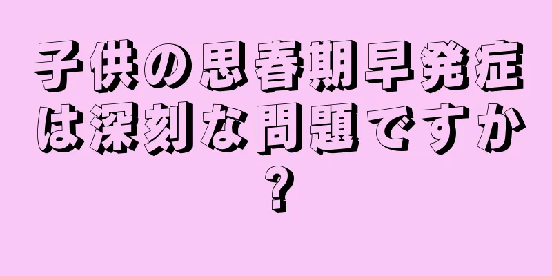 子供の思春期早発症は深刻な問題ですか?