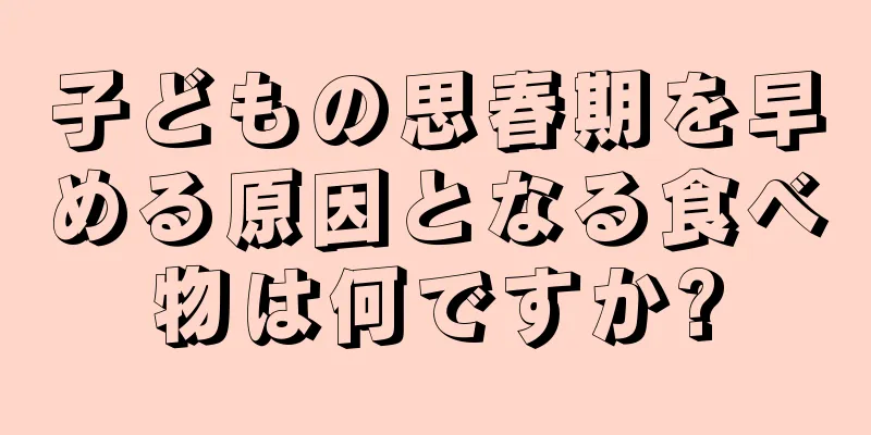 子どもの思春期を早める原因となる食べ物は何ですか?