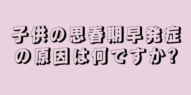 子供の思春期早発症の原因は何ですか?