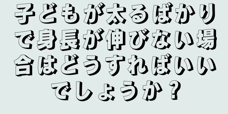 子どもが太るばかりで身長が伸びない場合はどうすればいいでしょうか？